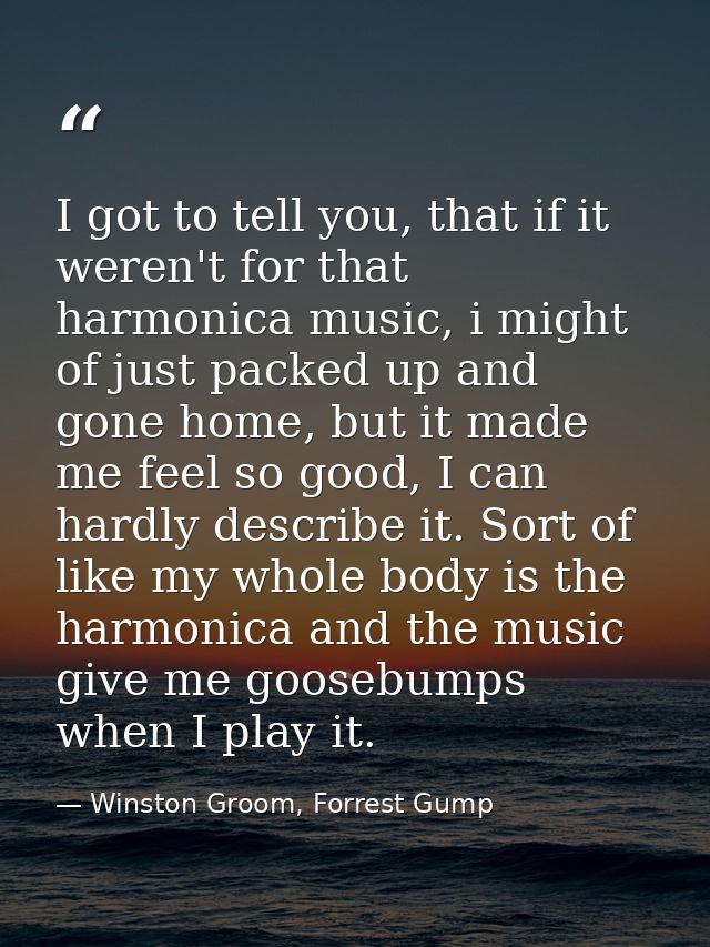 I got to tell you, that if it weren't for that harmonica music, i might of just packed up and gone home, but it made me  — Winston Groom, Forrest Gump