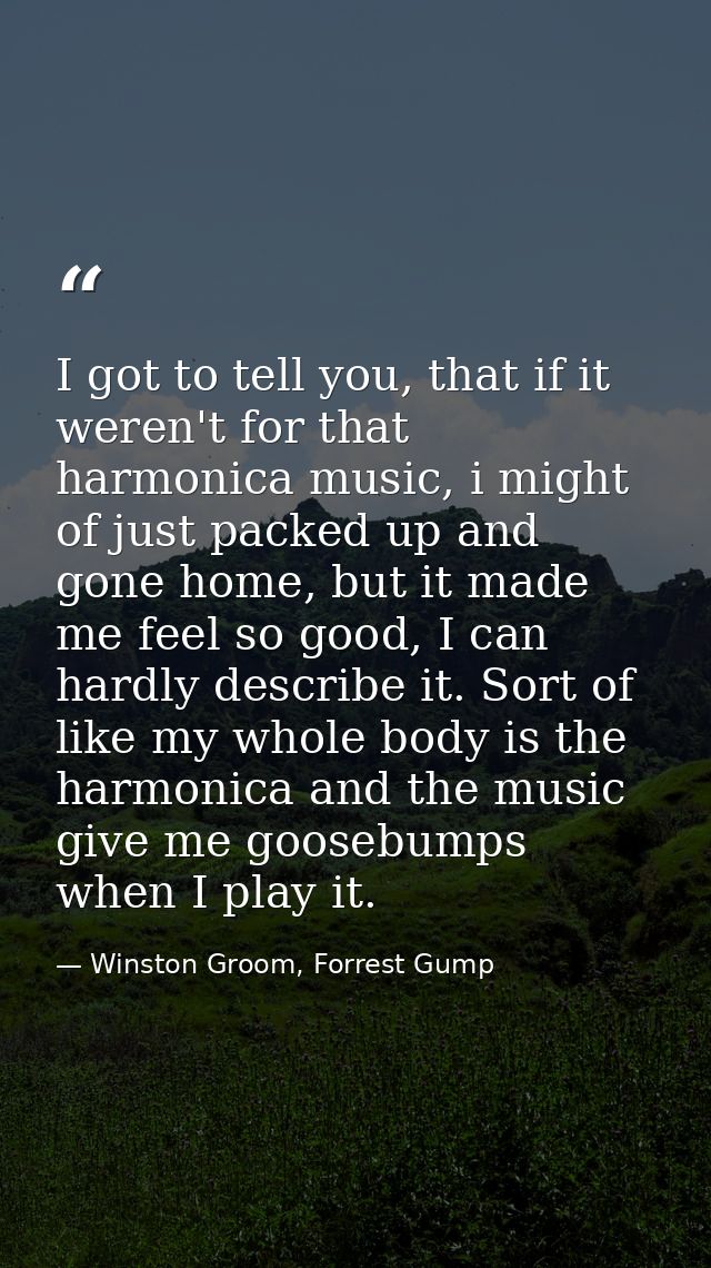 I got to tell you, that if it weren't for that harmonica music, i might of just packed up and gone home, but it made me  — Winston Groom, Forrest Gump