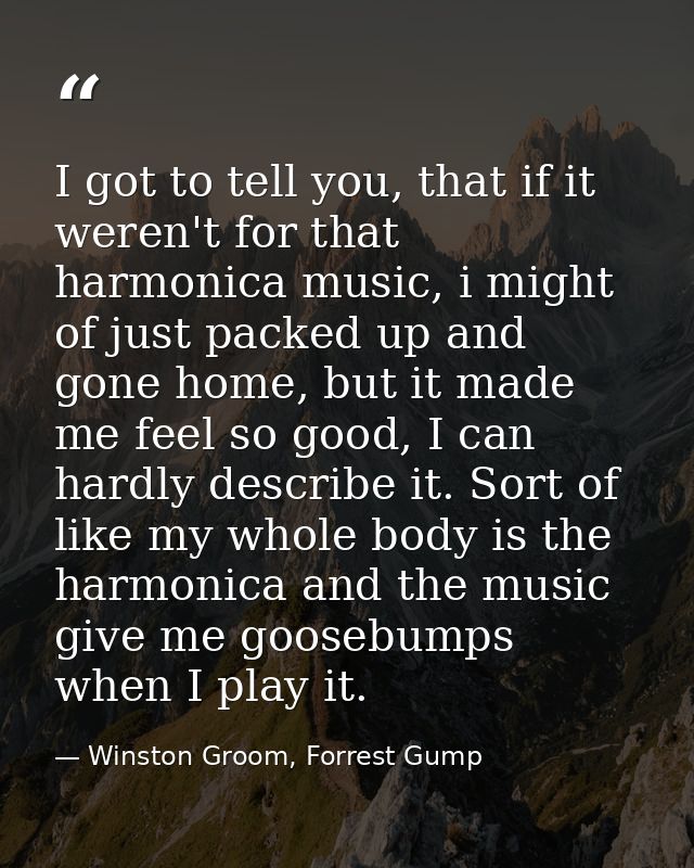 I got to tell you, that if it weren't for that harmonica music, i might of just packed up and gone home, but it made me  — Winston Groom, Forrest Gump