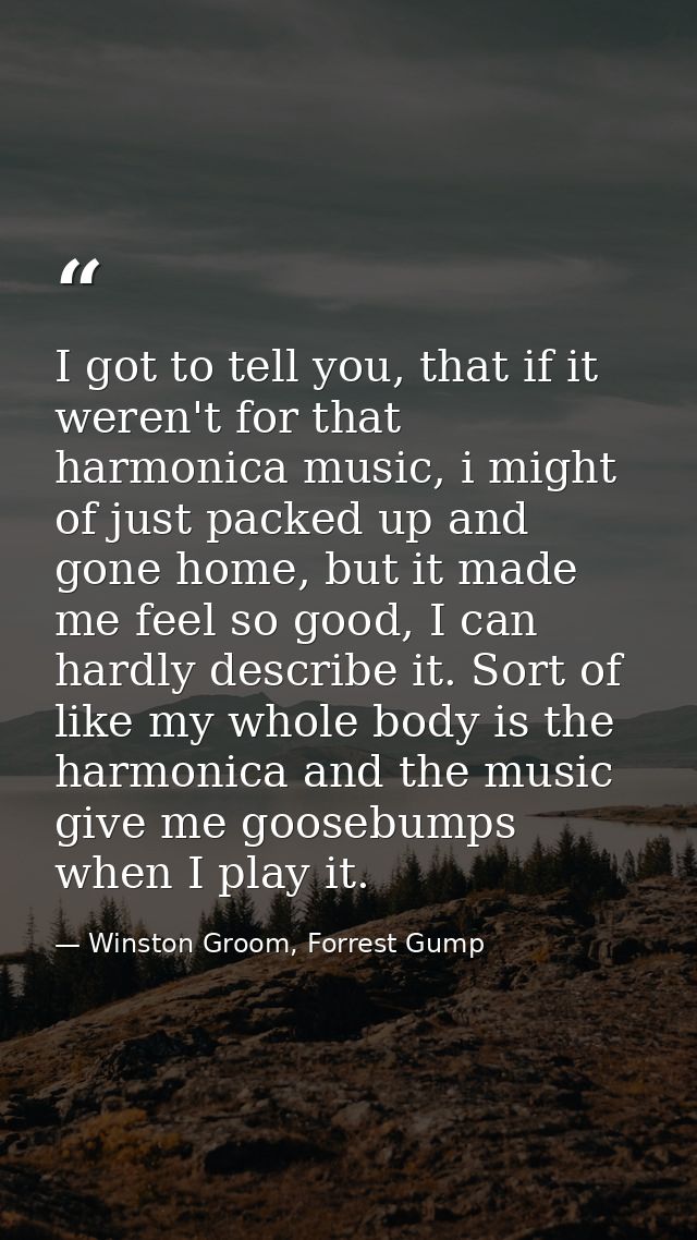 I got to tell you, that if it weren't for that harmonica music, i might of just packed up and gone home, but it made me  — Winston Groom, Forrest Gump
