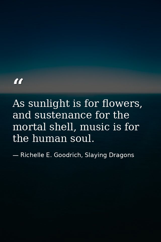 As sunlight is for flowers, and sustenance for the mortal shell, music is for the human soul. — Richelle E. Goodrich, Slaying Dragons