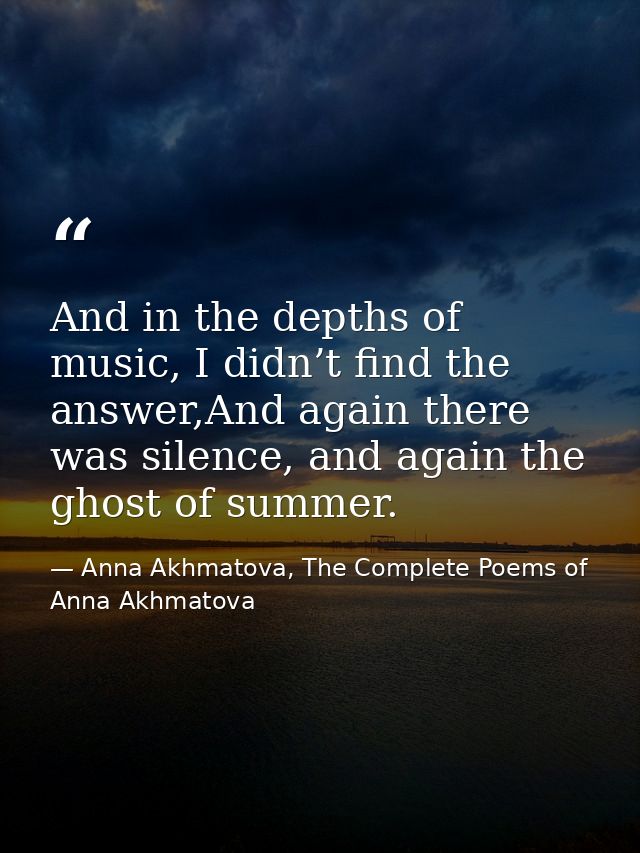 And in the depths of music, I didn’t find the answer,And again there was silence, and again the ghost of summer. — Anna Akhmatova, The Complete Poems of Anna Akhmatova