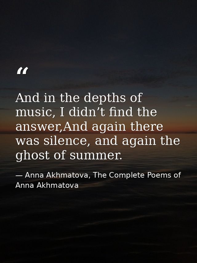And in the depths of music, I didn’t find the answer,And again there was silence, and again the ghost of summer. — Anna Akhmatova, The Complete Poems of Anna Akhmatova