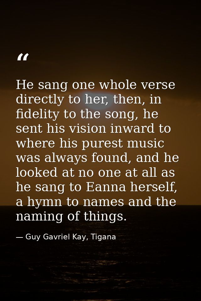 He sang one whole verse directly to her, then, in fidelity to the song, he sent his vision inward to where his purest mu — Guy Gavriel Kay, Tigana