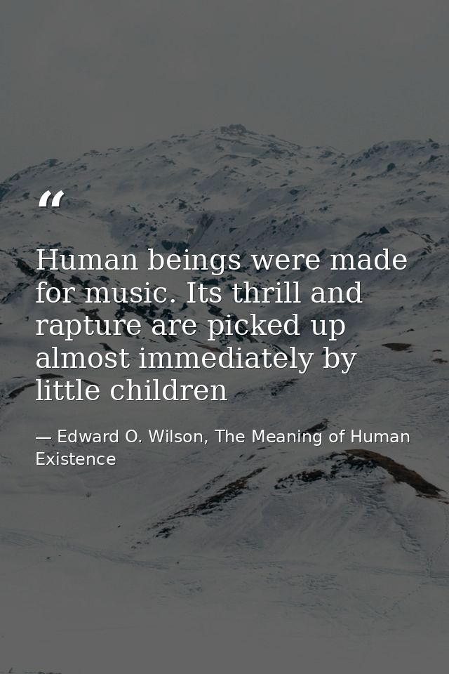Human beings were made for music. Its thrill and rapture are picked up almost immediately by little children — Edward O. Wilson, The Meaning of Human Existence