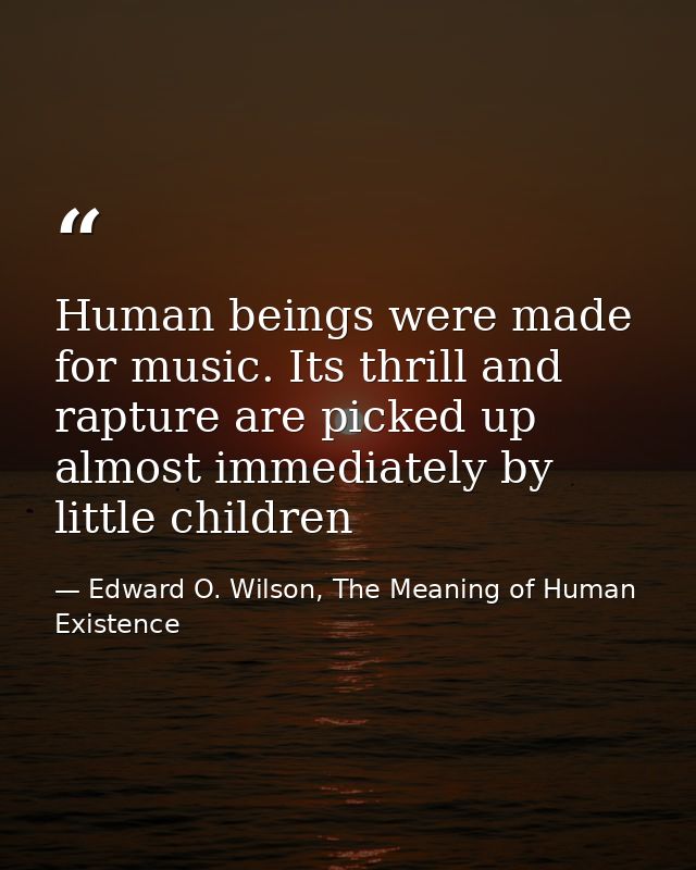 Human beings were made for music. Its thrill and rapture are picked up almost immediately by little children — Edward O. Wilson, The Meaning of Human Existence