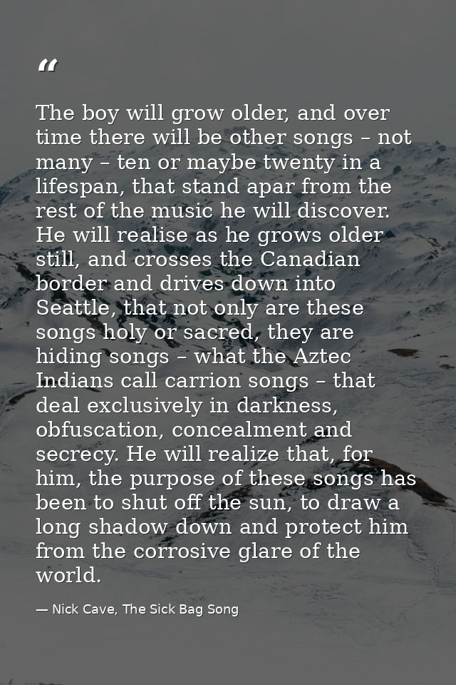 The boy will grow older, and over time there will be other songs – not many – ten or maybe twenty in a lifespan, that st — Nick Cave, The Sick Bag Song