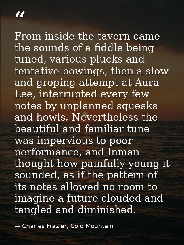 From inside the tavern came the sounds of a fiddle being tuned, various plucks and tentative bowings, then a slow and gr — Charles Frazier, Cold Mountain
