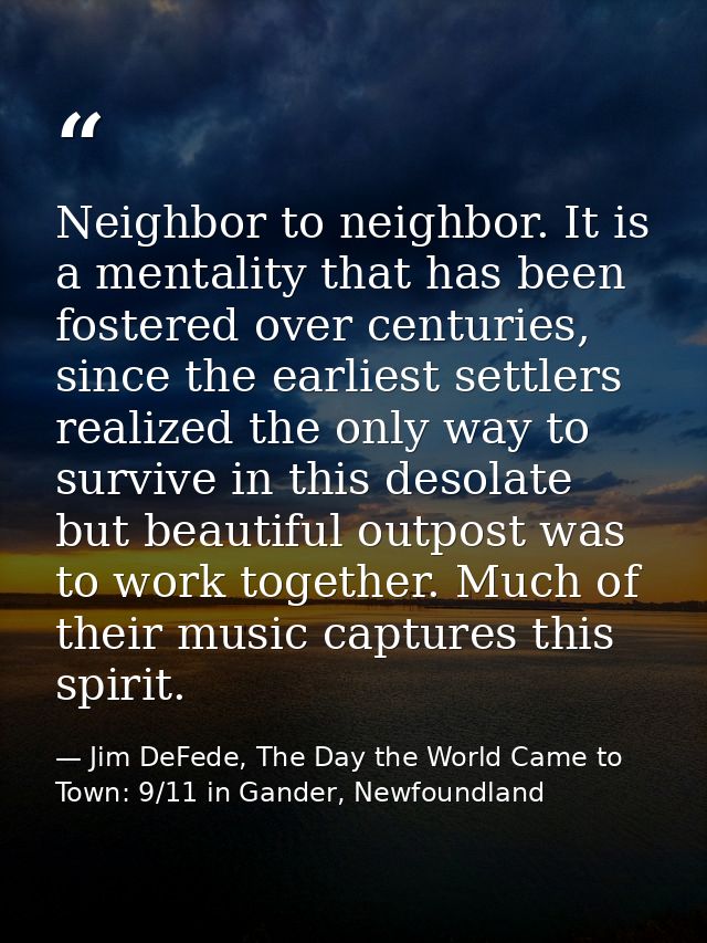 Neighbor to neighbor. It is a mentality that has been fostered over centuries, since the earliest settlers realized the  — Jim DeFede, The Day the World Came to Town: 9/11 in Gander, Newfoundland