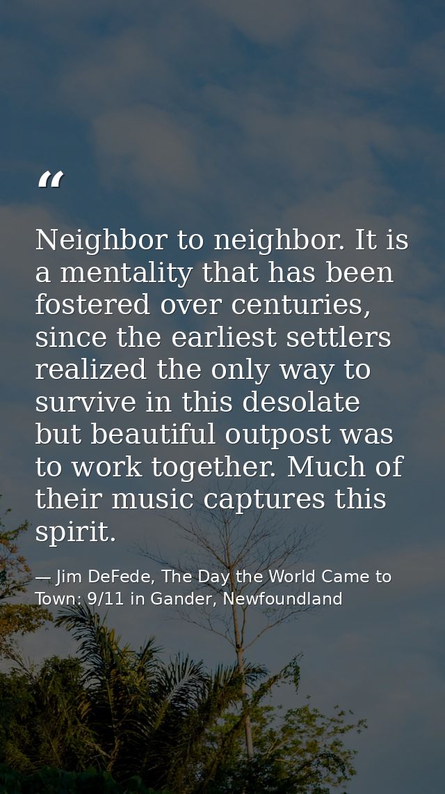 Neighbor to neighbor. It is a mentality that has been fostered over centuries, since the earliest settlers realized the  — Jim DeFede, The Day the World Came to Town: 9/11 in Gander, Newfoundland