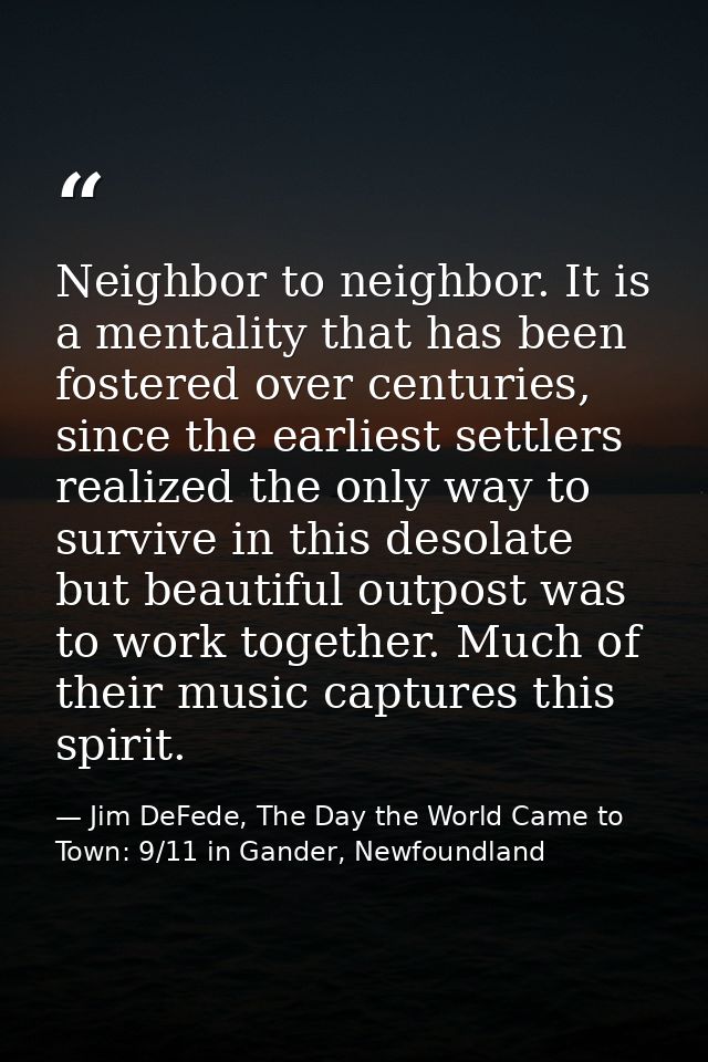 Neighbor to neighbor. It is a mentality that has been fostered over centuries, since the earliest settlers realized the  — Jim DeFede, The Day the World Came to Town: 9/11 in Gander, Newfoundland