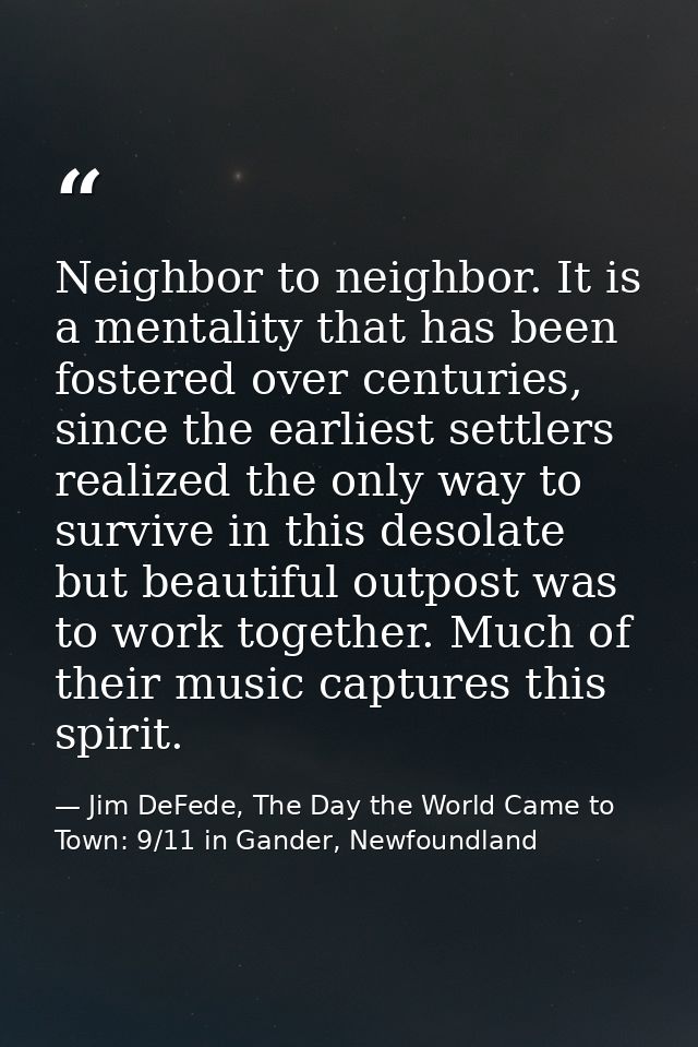 Neighbor to neighbor. It is a mentality that has been fostered over centuries, since the earliest settlers realized the  — Jim DeFede, The Day the World Came to Town: 9/11 in Gander, Newfoundland