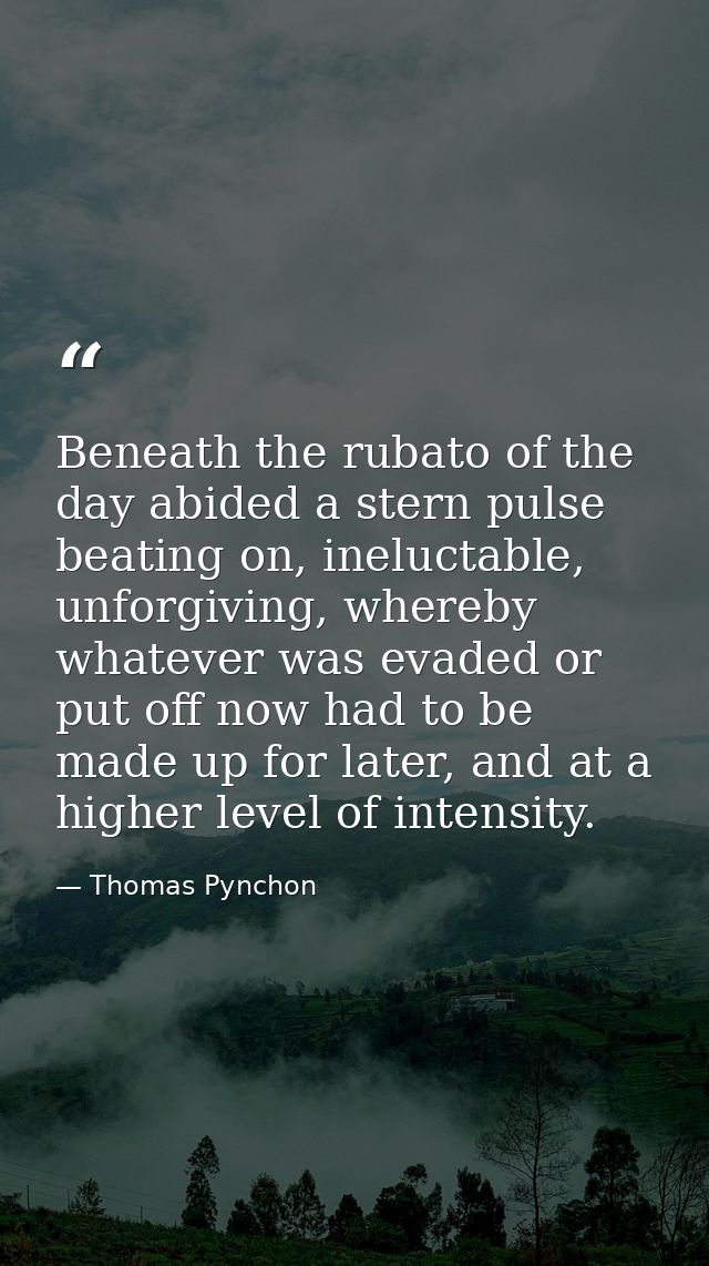 Beneath the rubato of the day abided a stern pulse beating on, ineluctable, unforgiving, whereby whatever was evaded or  — Thomas Pynchon