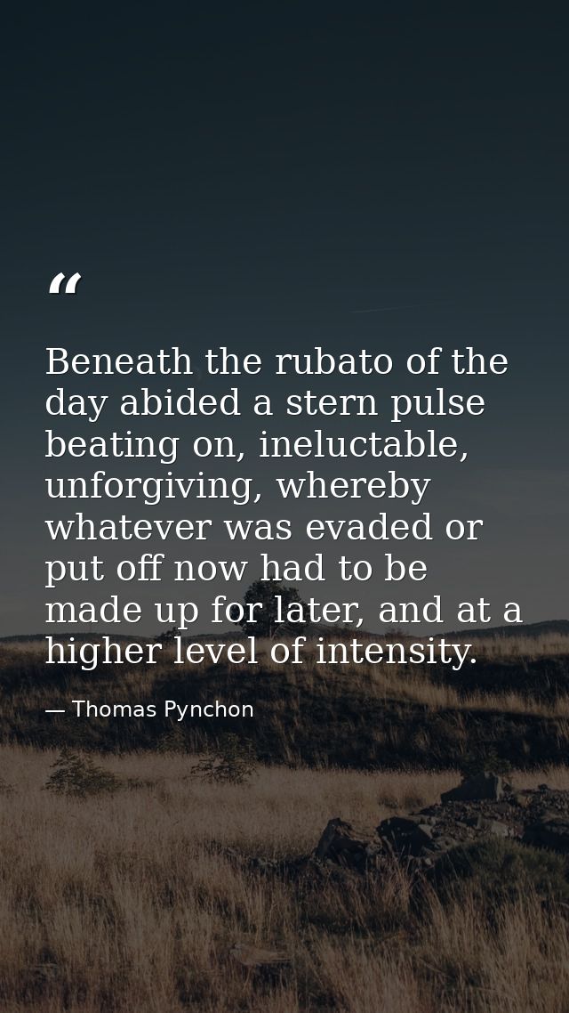 Beneath the rubato of the day abided a stern pulse beating on, ineluctable, unforgiving, whereby whatever was evaded or  — Thomas Pynchon