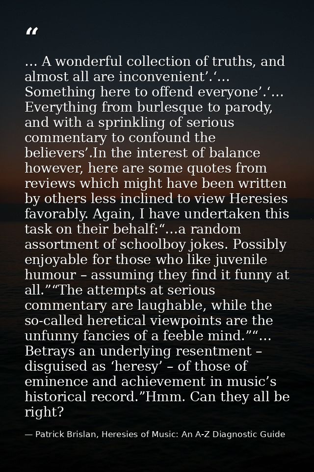 … A wonderful collection of truths, and almost all are inconvenient’.‘… Something here to offend everyone’.‘… Everything — Patrick Brislan, Heresies of Music: An A-Z Diagnostic Guide