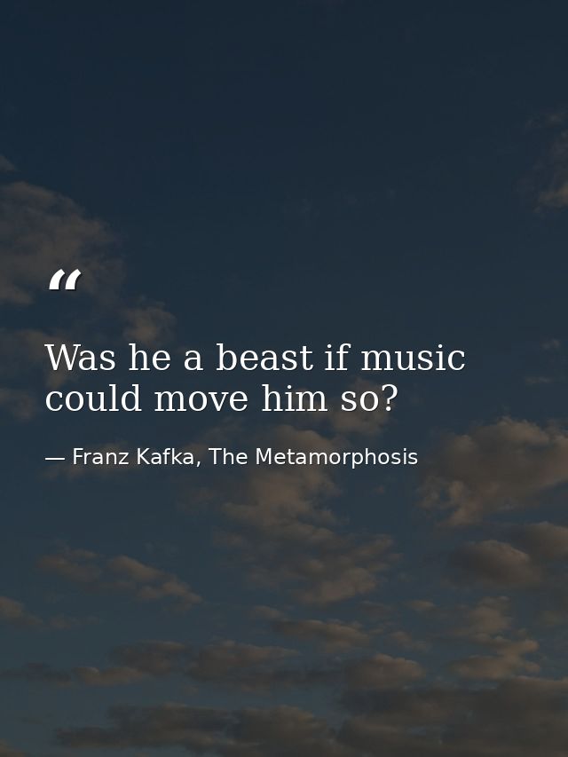 Was he a beast if music could move him so? — Franz Kafka, The Metamorphosis