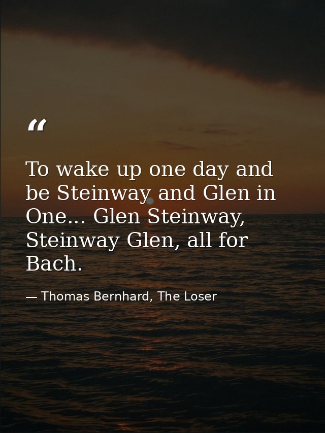 To wake up one day and be Steinway and Glen in One... Glen Steinway, Steinway Glen, all for Bach. — Thomas Bernhard, The Loser