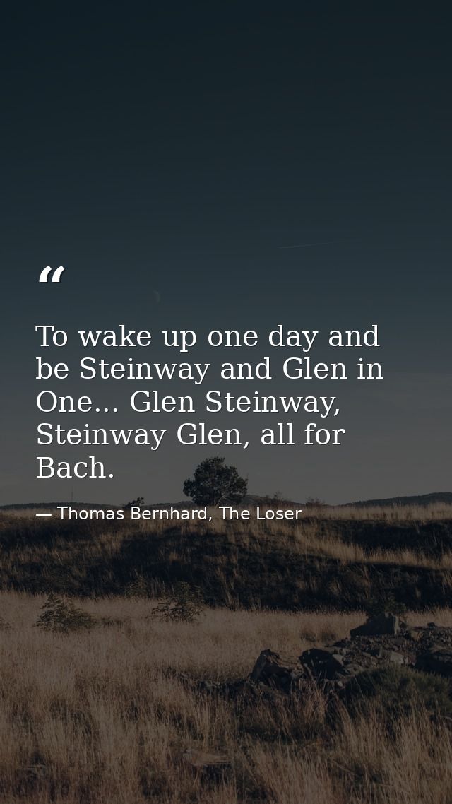 To wake up one day and be Steinway and Glen in One... Glen Steinway, Steinway Glen, all for Bach. — Thomas Bernhard, The Loser