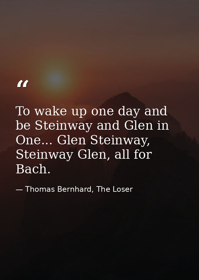 To wake up one day and be Steinway and Glen in One... Glen Steinway, Steinway Glen, all for Bach. — Thomas Bernhard, The Loser