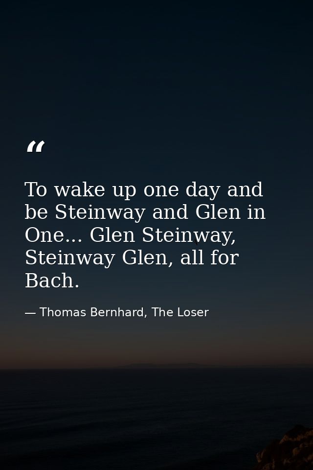 To wake up one day and be Steinway and Glen in One... Glen Steinway, Steinway Glen, all for Bach. — Thomas Bernhard, The Loser