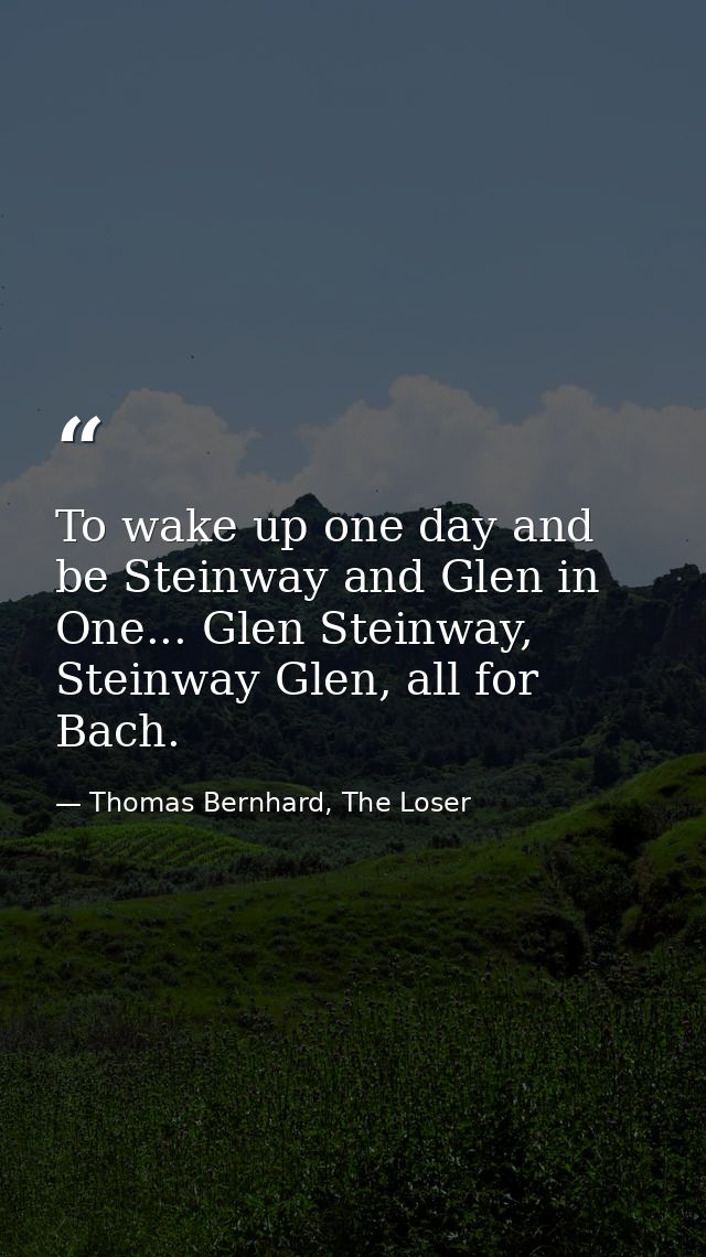 To wake up one day and be Steinway and Glen in One... Glen Steinway, Steinway Glen, all for Bach. — Thomas Bernhard, The Loser