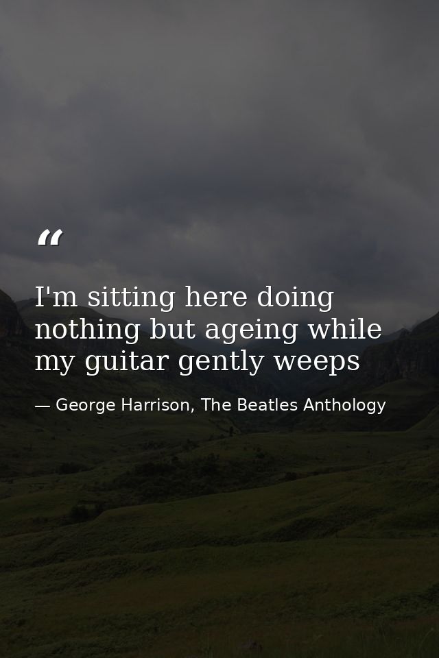 I'm sitting here doing nothing but ageing while my guitar gently weeps — George Harrison, The Beatles Anthology