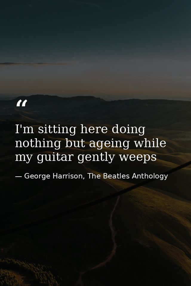 I'm sitting here doing nothing but ageing while my guitar gently weeps — George Harrison, The Beatles Anthology