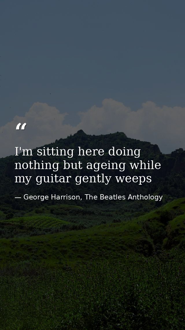 I'm sitting here doing nothing but ageing while my guitar gently weeps — George Harrison, The Beatles Anthology