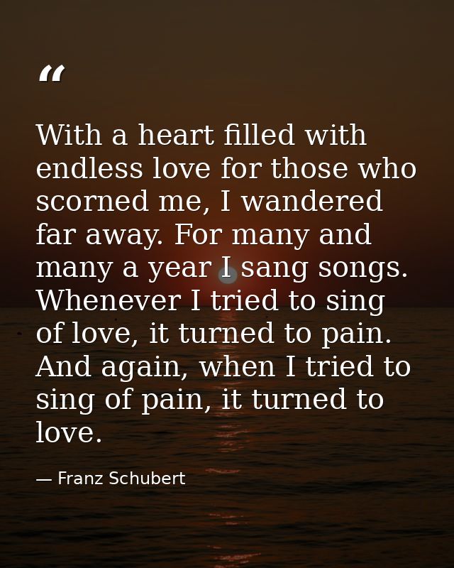 With a heart filled with endless love for those who scorned me, I wandered far away. For many and many a year I sang son — Franz Schubert