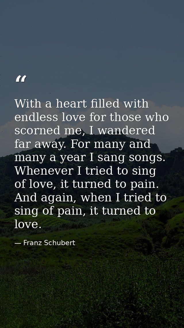 With a heart filled with endless love for those who scorned me, I wandered far away. For many and many a year I sang son — Franz Schubert