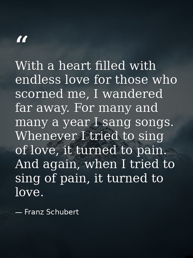 With a heart filled with endless love for those who scorned me, I wandered far away. For many and many a year I sang son — Franz Schubert