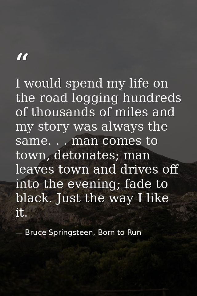 I would spend my life on the road logging hundreds of thousands of miles and my story was always the same. . . man comes — Bruce Springsteen, Born to Run