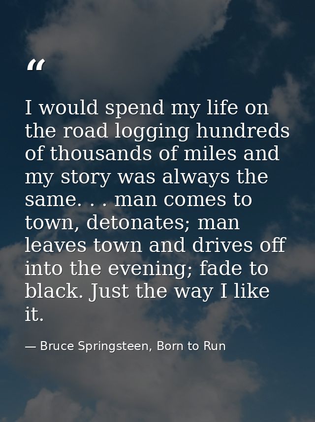 I would spend my life on the road logging hundreds of thousands of miles and my story was always the same. . . man comes — Bruce Springsteen, Born to Run