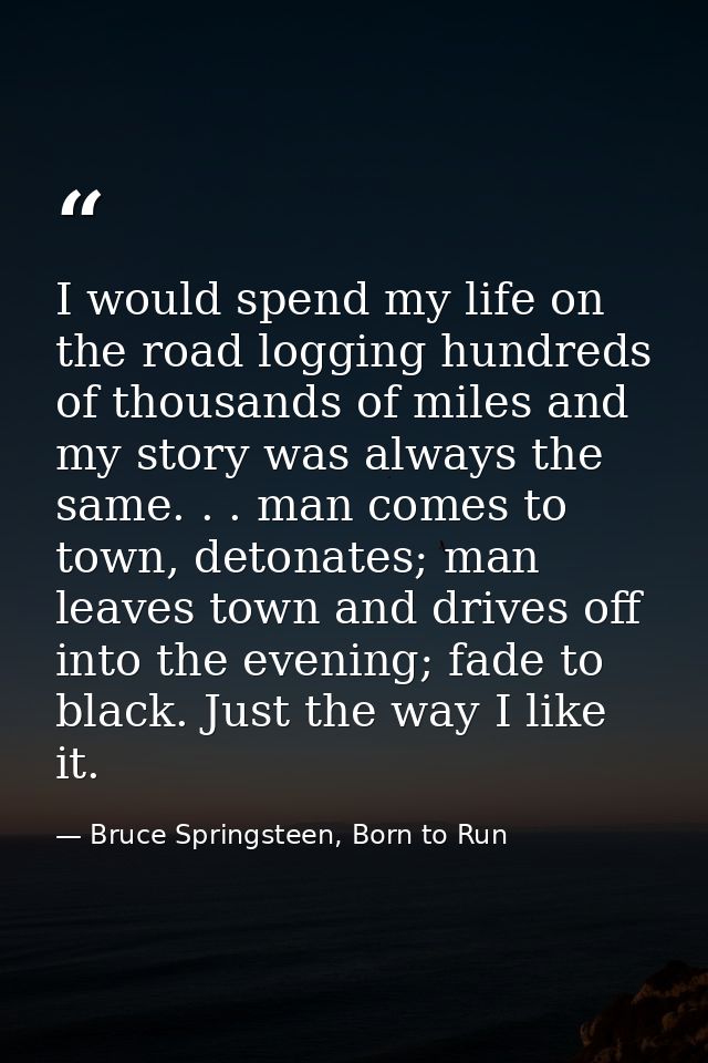 I would spend my life on the road logging hundreds of thousands of miles and my story was always the same. . . man comes — Bruce Springsteen, Born to Run