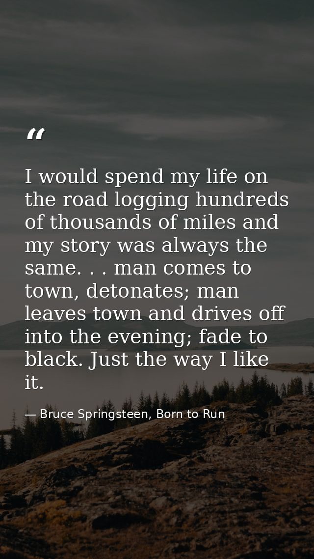 I would spend my life on the road logging hundreds of thousands of miles and my story was always the same. . . man comes — Bruce Springsteen, Born to Run