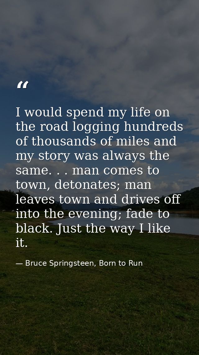 I would spend my life on the road logging hundreds of thousands of miles and my story was always the same. . . man comes — Bruce Springsteen, Born to Run