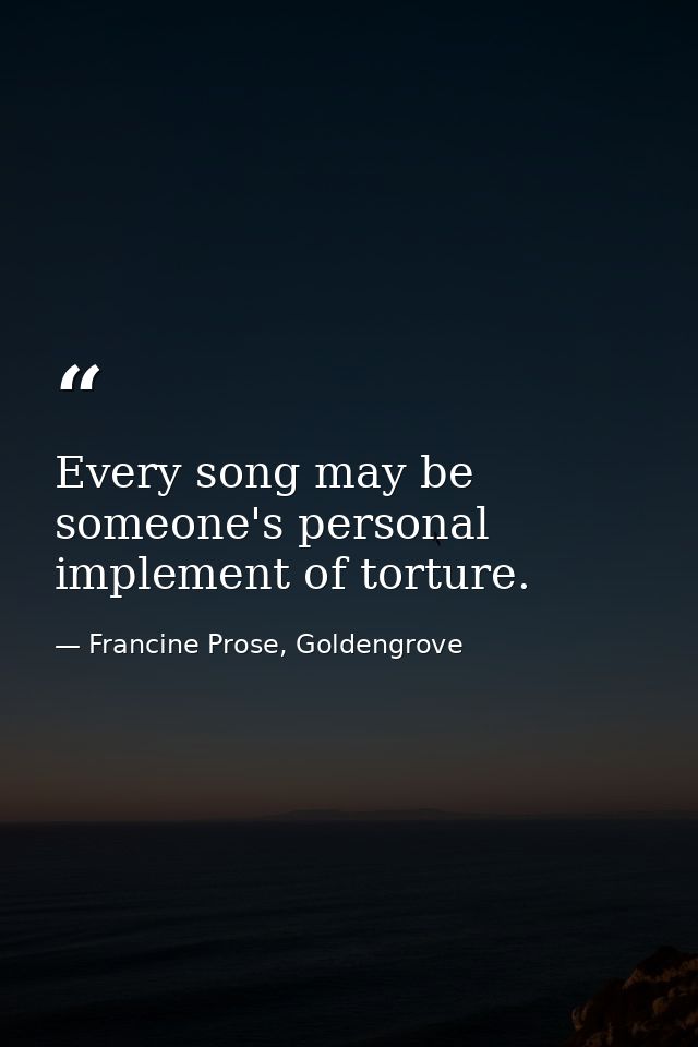 Every song may be someone's personal implement of torture. — Francine Prose, Goldengrove