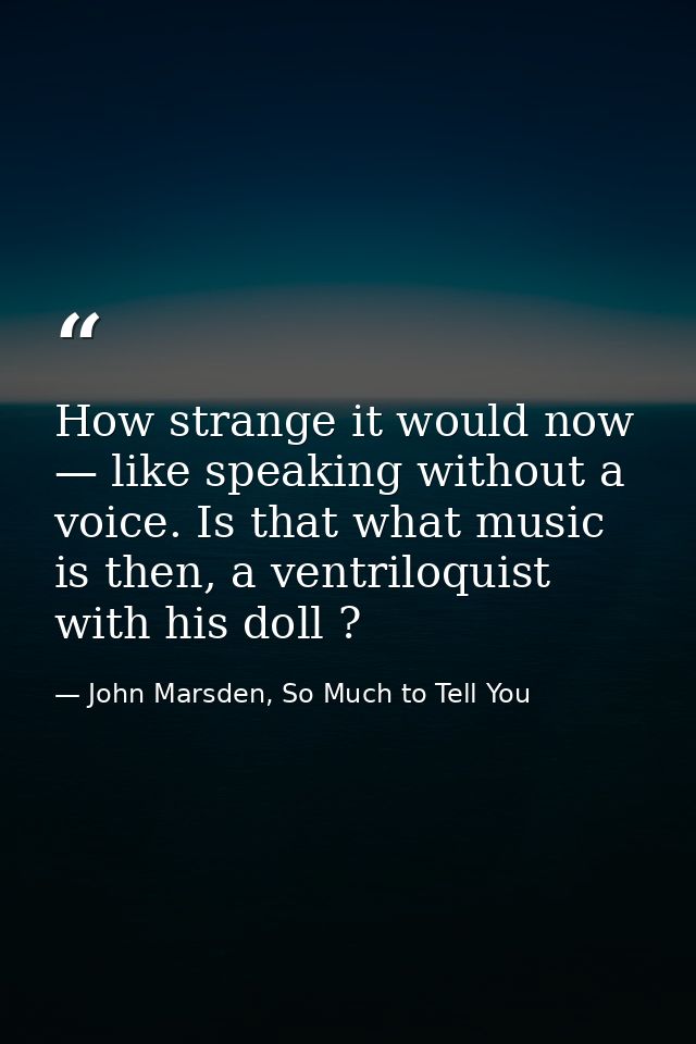 How strange it would now — like speaking without a voice. Is that what music is then, a ventriloquist with his doll ? — John Marsden, So Much to Tell You