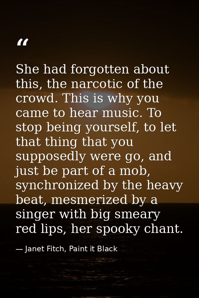 She had forgotten about this, the narcotic of the crowd. This is why you came to hear music. To stop being yourself, to  — Janet Fitch, Paint it Black