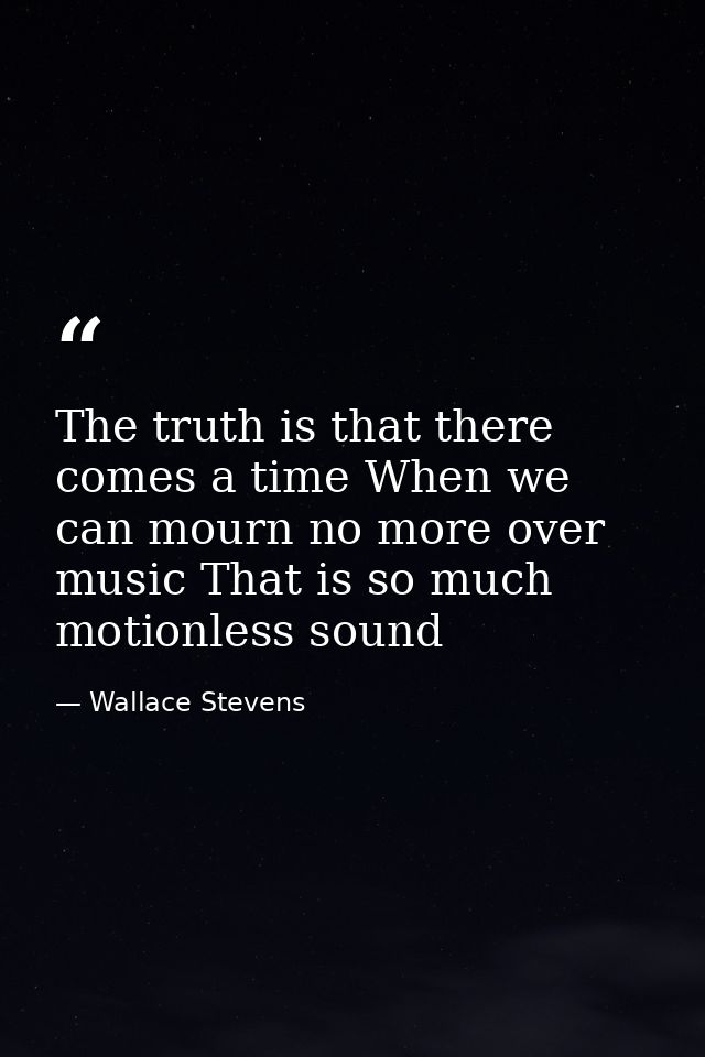 The truth is that there comes a time When we can mourn no more over music That is so much motionless sound — Wallace Stevens