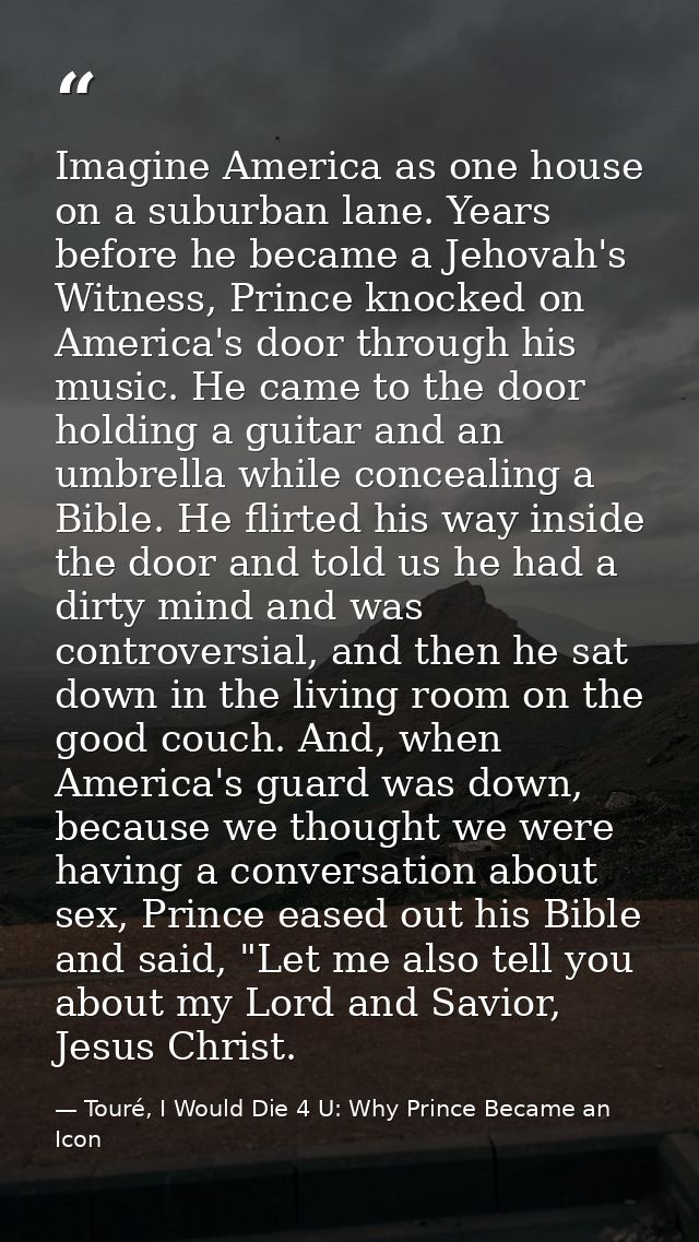 Imagine America as one house on a suburban lane. Years before he became a Jehovah's Witness, Prince knocked on America's — Touré, I Would Die 4 U: Why Prince Became an Icon