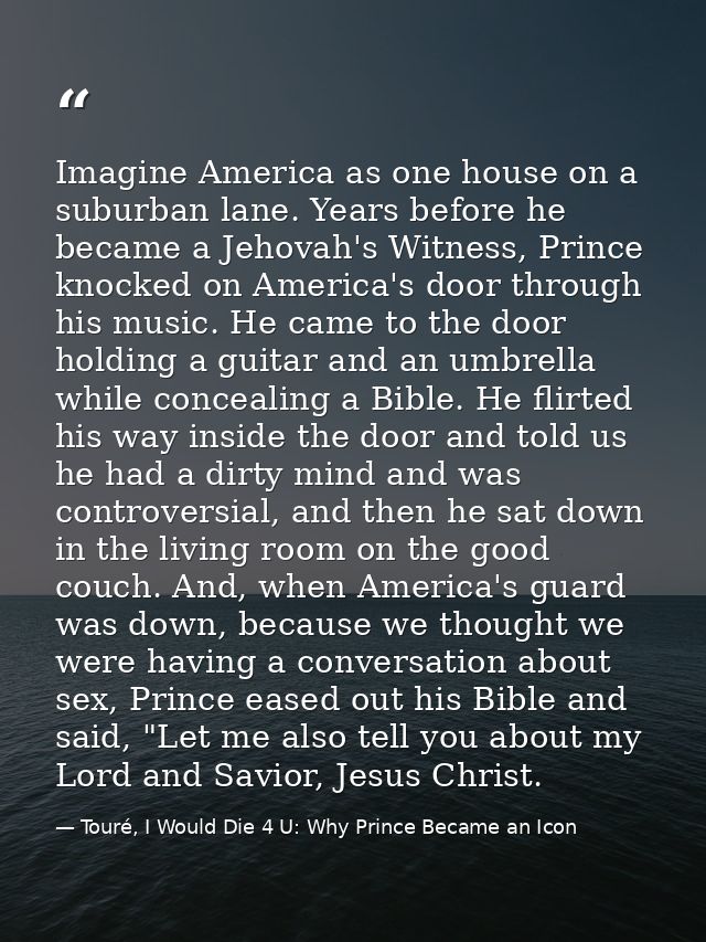 Imagine America as one house on a suburban lane. Years before he became a Jehovah's Witness, Prince knocked on America's — Touré, I Would Die 4 U: Why Prince Became an Icon