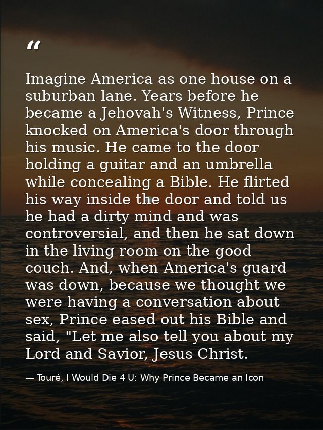 Imagine America as one house on a suburban lane. Years before he became a Jehovah's Witness, Prince knocked on America's — Touré, I Would Die 4 U: Why Prince Became an Icon