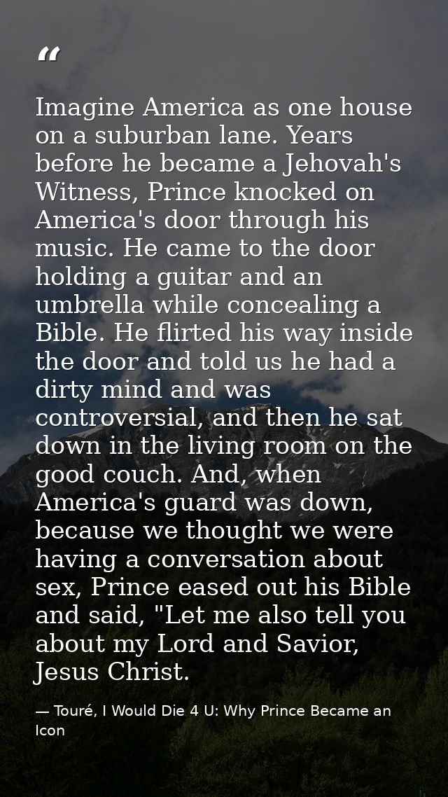 Imagine America as one house on a suburban lane. Years before he became a Jehovah's Witness, Prince knocked on America's — Touré, I Would Die 4 U: Why Prince Became an Icon