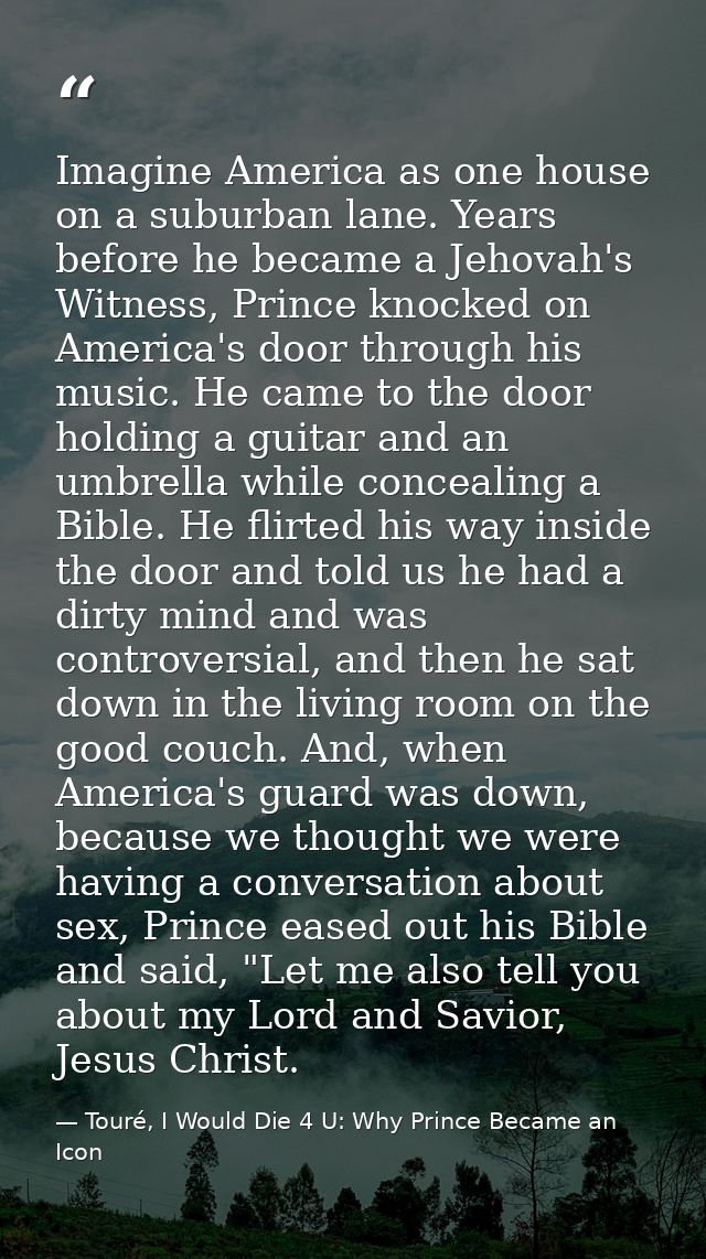 Imagine America as one house on a suburban lane. Years before he became a Jehovah's Witness, Prince knocked on America's — Touré, I Would Die 4 U: Why Prince Became an Icon