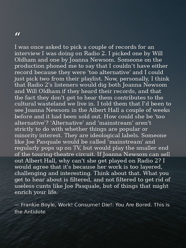 I was once asked to pick a couple of records for an interview I was doing on Radio 2. I picked one by Will Oldham and on — Frankie Boyle, Work! Consume! Die!: You Are Bored. This is the Antidote