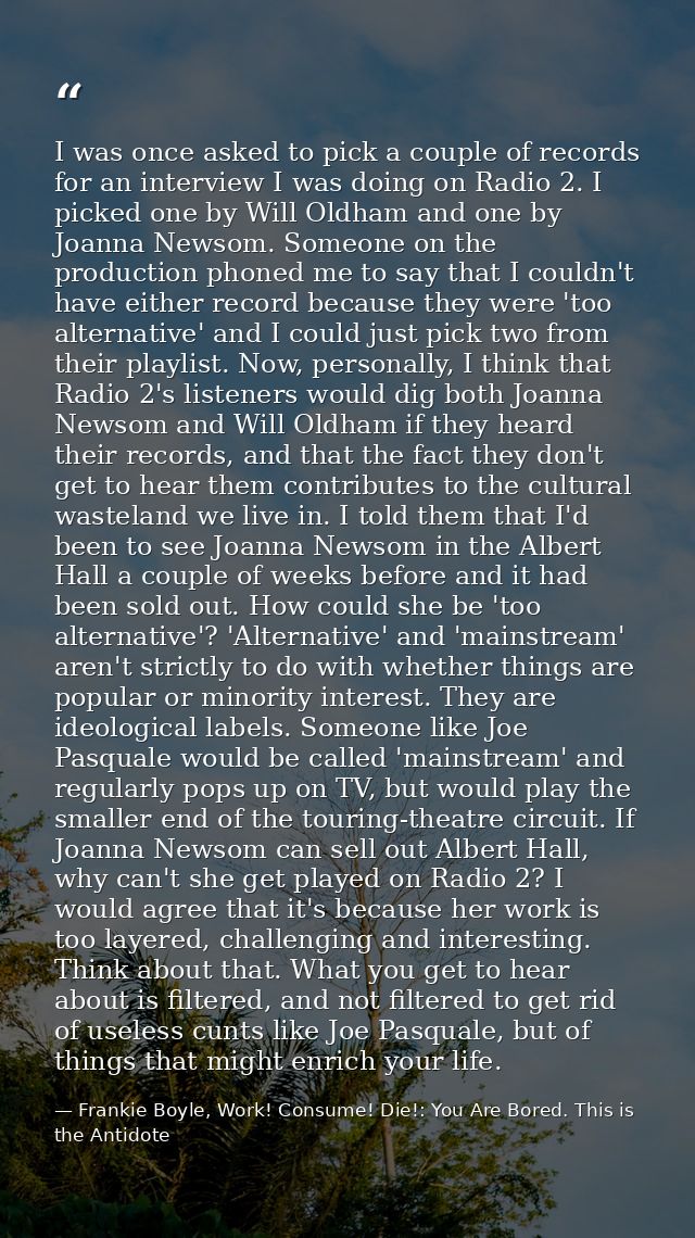 I was once asked to pick a couple of records for an interview I was doing on Radio 2. I picked one by Will Oldham and on — Frankie Boyle, Work! Consume! Die!: You Are Bored. This is the Antidote
