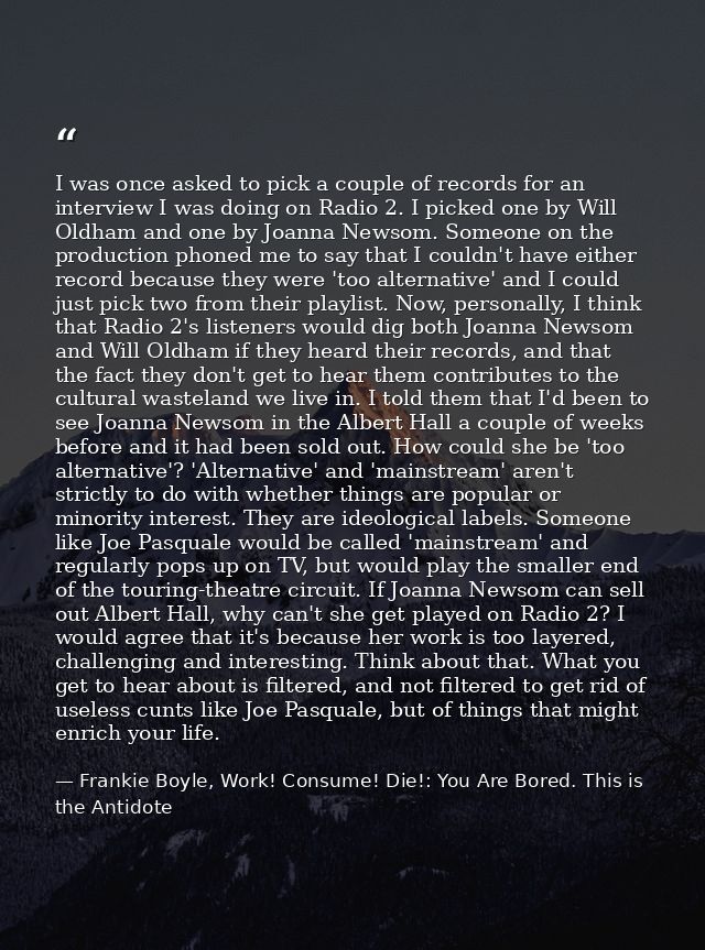 I was once asked to pick a couple of records for an interview I was doing on Radio 2. I picked one by Will Oldham and on — Frankie Boyle, Work! Consume! Die!: You Are Bored. This is the Antidote