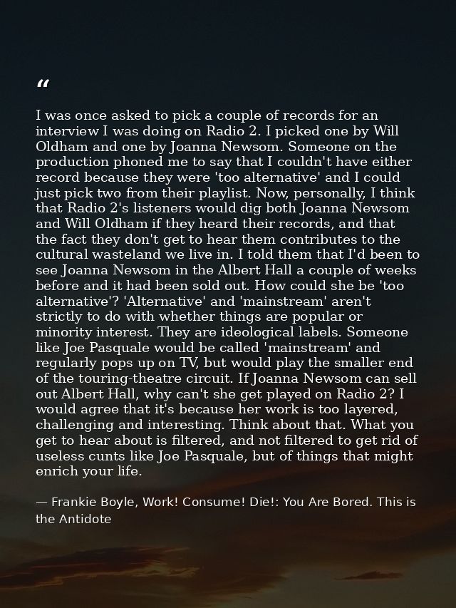 I was once asked to pick a couple of records for an interview I was doing on Radio 2. I picked one by Will Oldham and on — Frankie Boyle, Work! Consume! Die!: You Are Bored. This is the Antidote