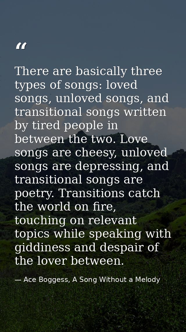 There are basically three types of songs: loved songs, unloved songs, and transitional songs written by tired people in  — Ace Boggess, A Song Without a Melody